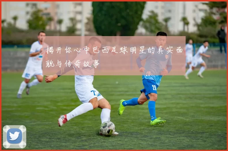 揭开你心中巴西足球明星的真实面貌与传奇故事