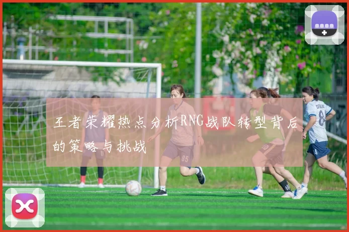 王者荣耀热点分析RNG战队转型背后的策略与挑战