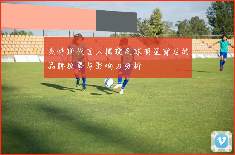 美特斯代言人揭晓足球明星背后的品牌故事与影响力分析