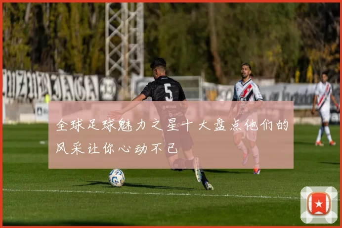 全球足球魅力之星十大盘点他们的风采让你心动不已