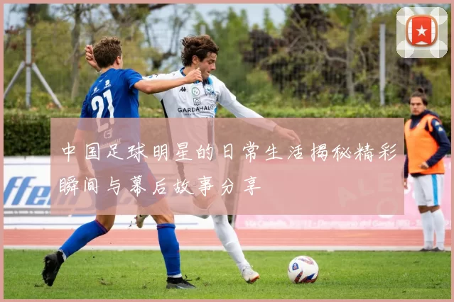 中国足球明星的日常生活揭秘精彩瞬间与幕后故事分享