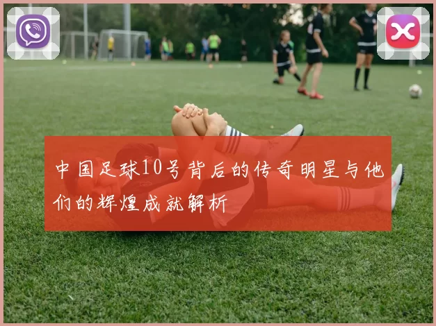 中国足球10号背后的传奇明星与他们的辉煌成就解析