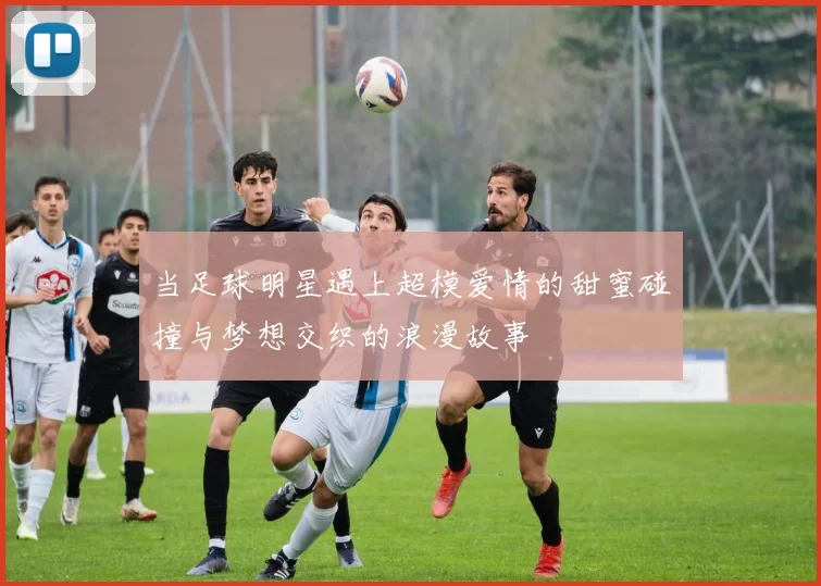 当足球明星遇上超模爱情的甜蜜碰撞与梦想交织的浪漫故事