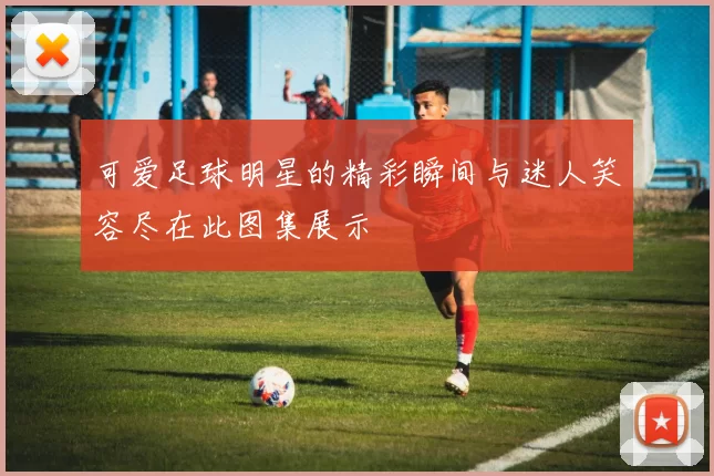 可爱足球明星的精彩瞬间与迷人笑容尽在此图集展示