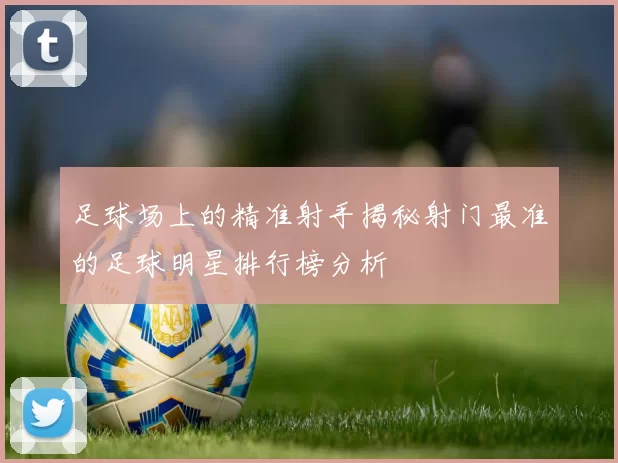 足球场上的精准射手揭秘射门最准的足球明星排行榜分析