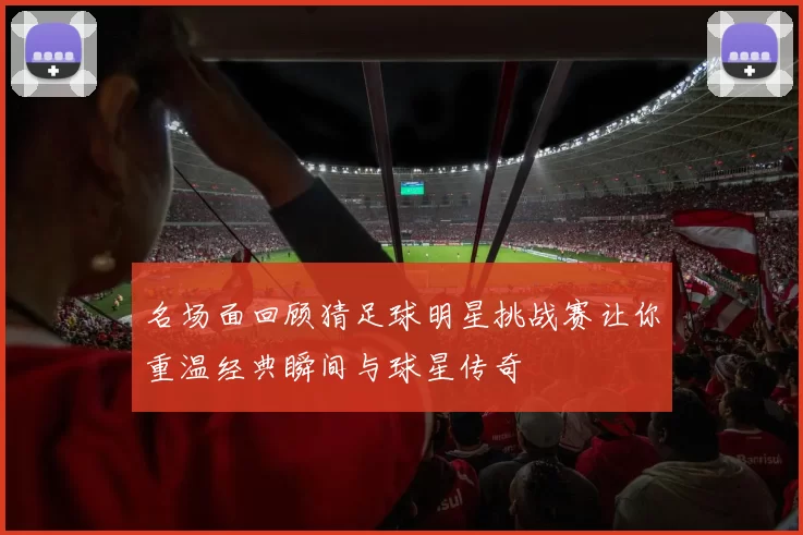 名场面回顾猜足球明星挑战赛让你重温经典瞬间与球星传奇
