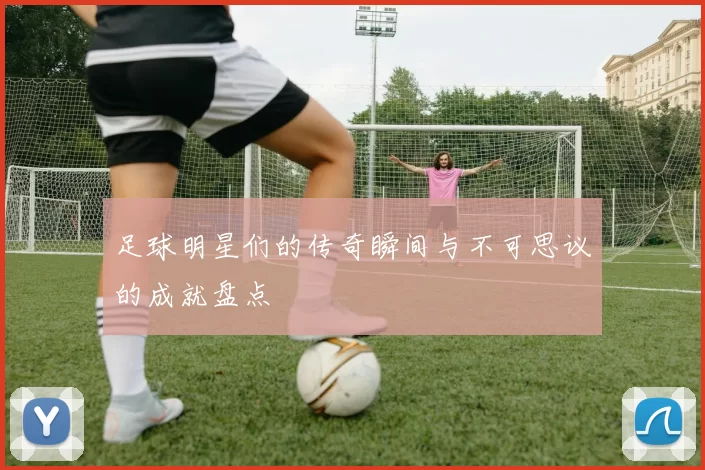 足球明星们的传奇瞬间与不可思议的成就盘点