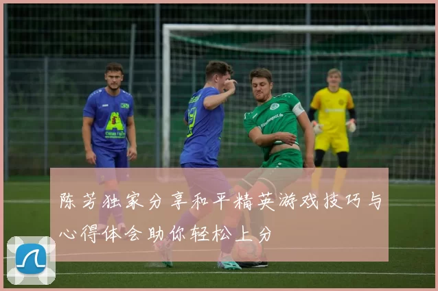 陈芳独家分享和平精英游戏技巧与心得体会助你轻松上分