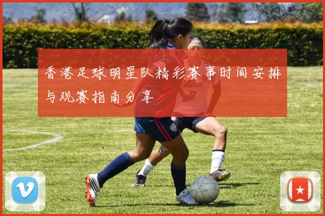 香港足球明星队精彩赛事时间安排与观赛指南分享