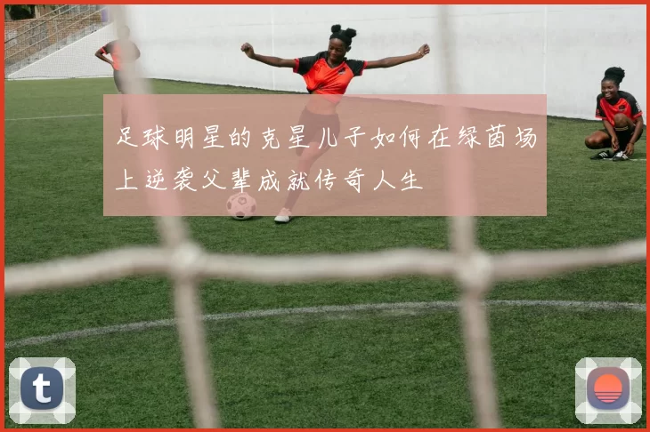 足球明星的克星儿子如何在绿茵场上逆袭父辈成就传奇人生