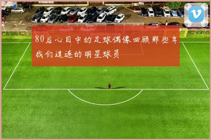 80后心目中的足球偶像回顾那些年我们追逐的明星球员