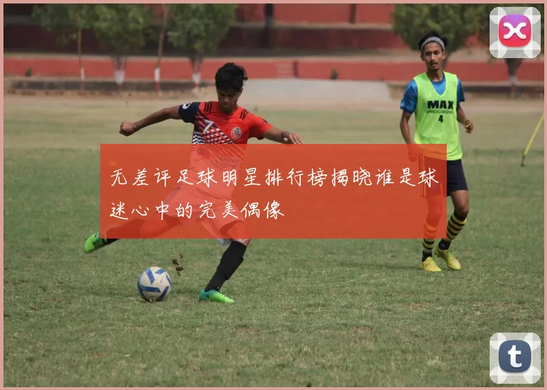 无差评足球明星排行榜揭晓谁是球迷心中的完美偶像