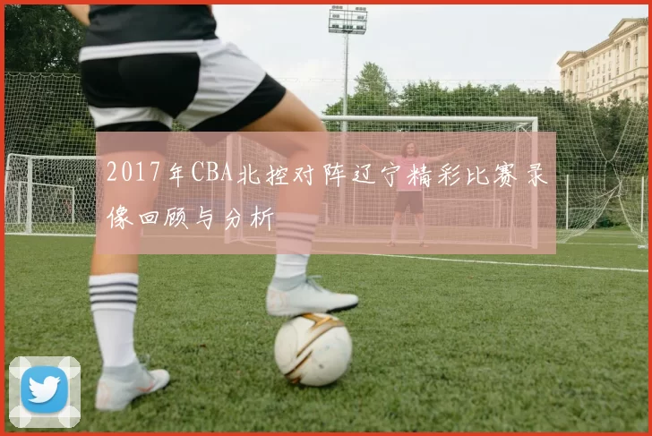 2017年CBA北控对阵辽宁精彩比赛录像回顾与分析