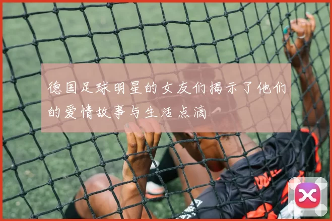 德国足球明星的女友们揭示了他们的爱情故事与生活点滴