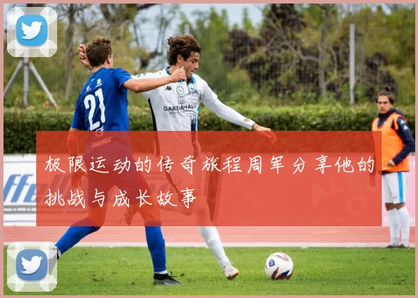 极限运动的传奇旅程周军分享他的挑战与成长故事