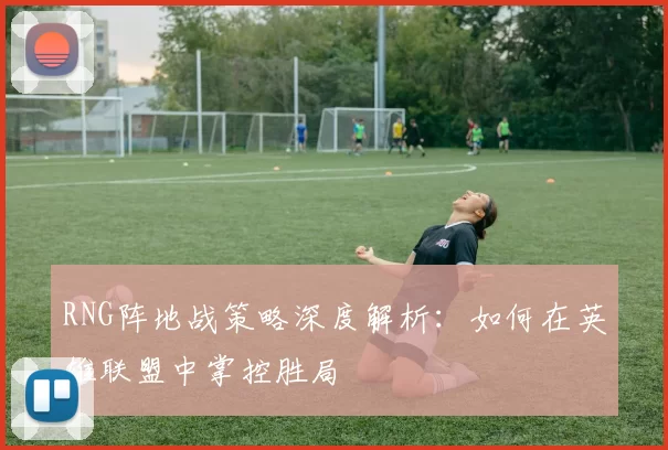 RNG阵地战策略深度解析：如何在英雄联盟中掌控胜局