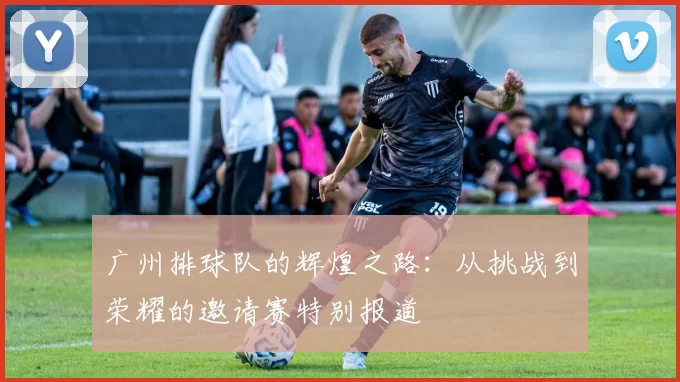 广州排球队的辉煌之路：从挑战到荣耀的邀请赛特别报道