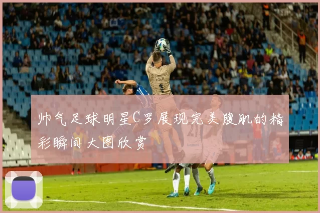 帅气足球明星C罗展现完美腹肌的精彩瞬间大图欣赏