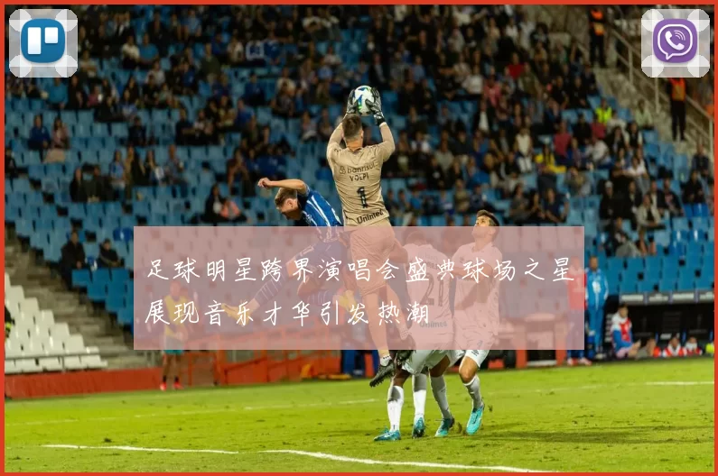 足球明星跨界演唱会盛典球场之星展现音乐才华引发热潮