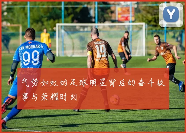气势如虹的足球明星背后的奋斗故事与荣耀时刻