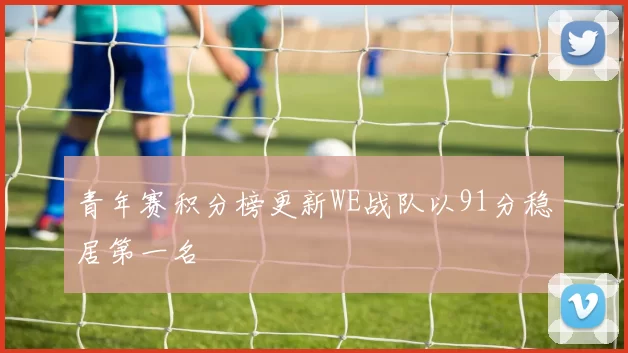 青年赛积分榜更新WE战队以91分稳居第一名