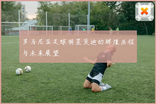 罗马尼亚足球明星莫迪的辉煌历程与未来展望