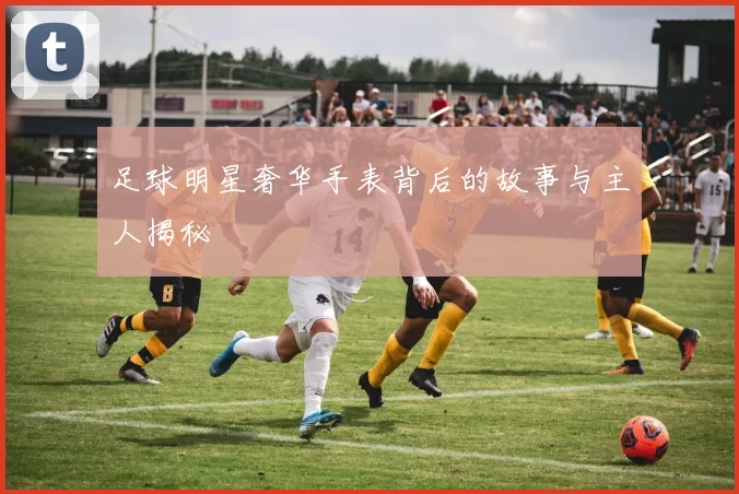 足球明星奢华手表背后的故事与主人揭秘