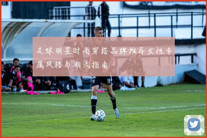 足球明星时尚穿搭品牌推荐女性专属风格与潮流指南