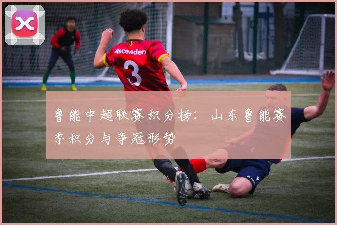 鲁能中超联赛积分榜：山东鲁能赛季积分与争冠形势