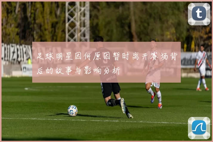 足球明星因何原因暂时离开赛场背后的故事与影响分析