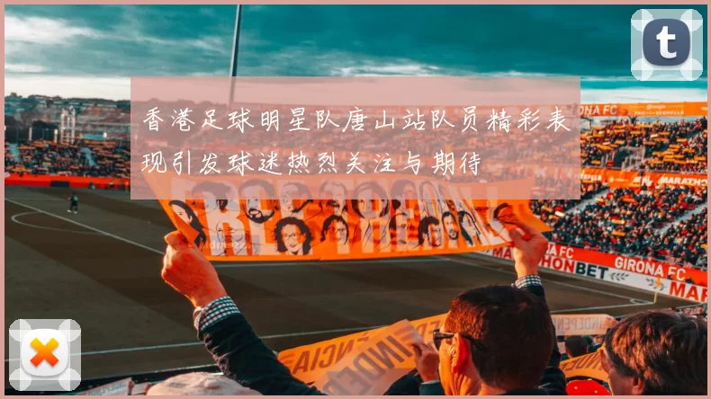 香港足球明星队唐山站队员精彩表现引发球迷热烈关注与期待