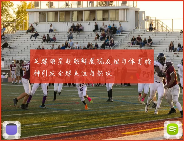 足球明星赴朝鲜展现友谊与体育精神引发全球关注与热议