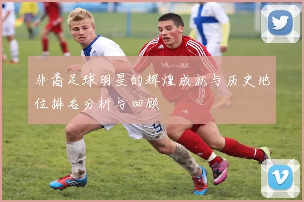 非裔足球明星的辉煌成就与历史地位排名分析与回顾
