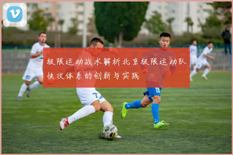 极限运动战术解析北京极限运动队快攻体系的创新与实践