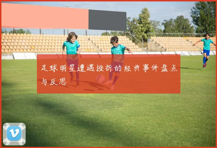 足球明星遭遇挫折的经典事件盘点与反思