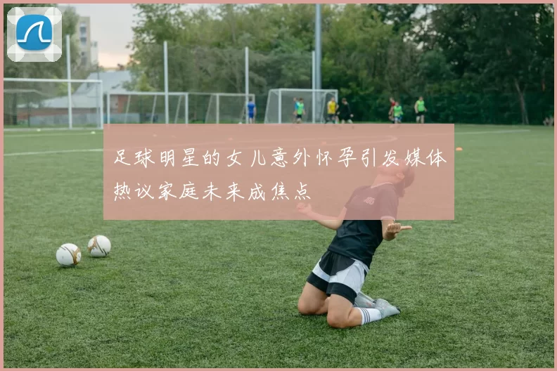 足球明星的女儿意外怀孕引发媒体热议家庭未来成焦点
