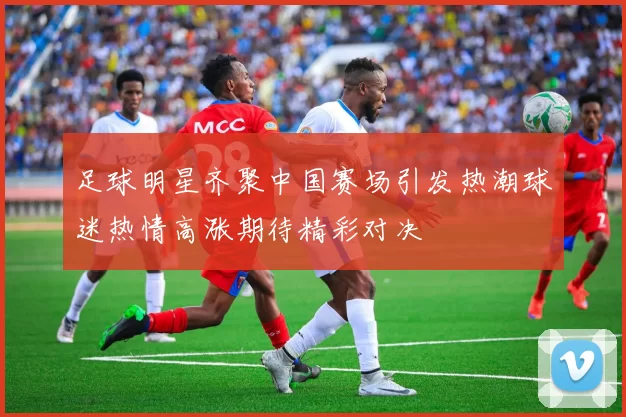足球明星齐聚中国赛场引发热潮球迷热情高涨期待精彩对决
