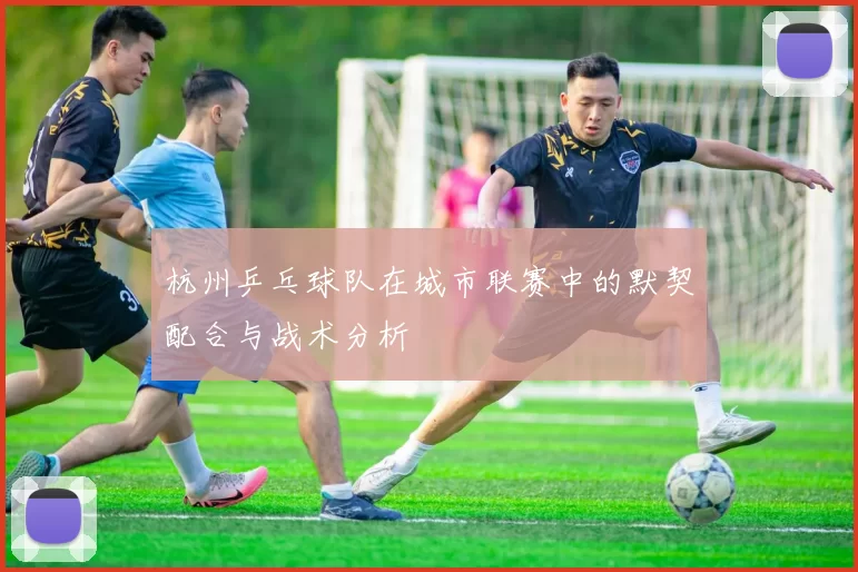 杭州乒乓球队在城市联赛中的默契配合与战术分析