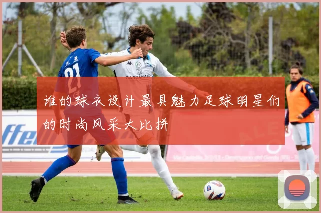 谁的球衣设计最具魅力足球明星们的时尚风采大比拼