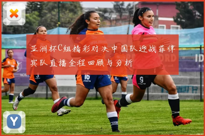 亚洲杯C组精彩对决中国队迎战菲律宾队直播全程回顾与分析