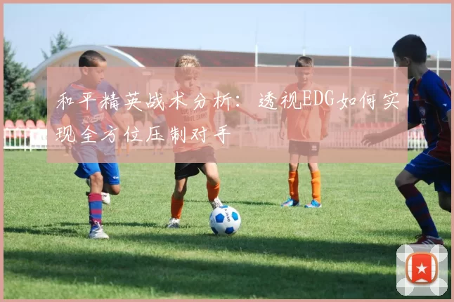 和平精英战术分析：透视EDG如何实现全方位压制对手