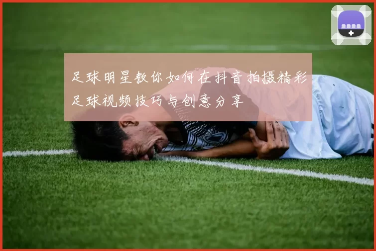 足球明星教你如何在抖音拍摄精彩足球视频技巧与创意分享