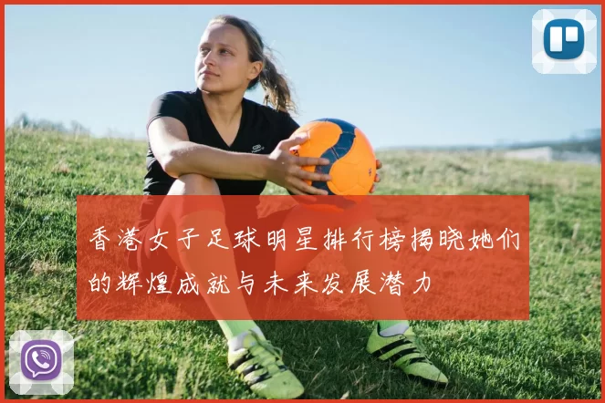 香港女子足球明星排行榜揭晓她们的辉煌成就与未来发展潜力