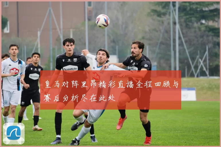 皇马对阵里昂精彩直播全程回顾与赛后分析尽在此处