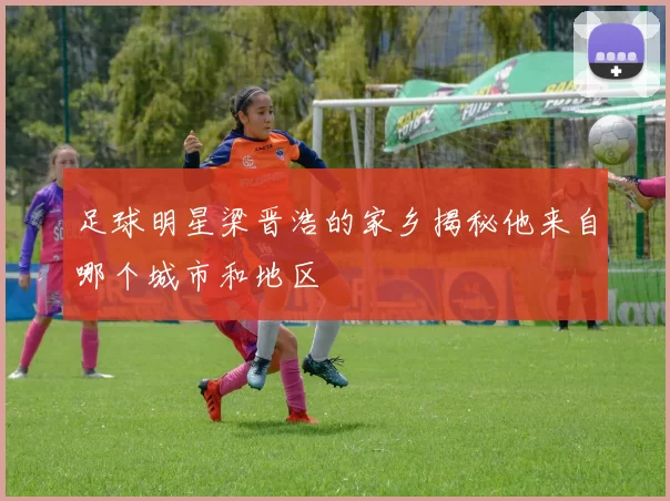 足球明星梁晋浩的家乡揭秘他来自哪个城市和地区