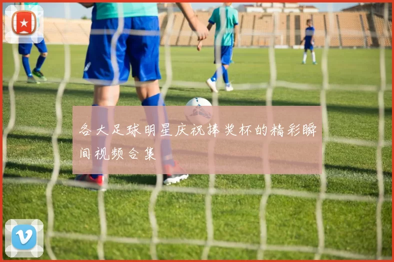 各大足球明星庆祝捧奖杯的精彩瞬间视频合集