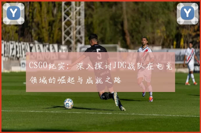 CSGO纪实：深入探讨JDG战队在电竞领域的崛起与成就之路
