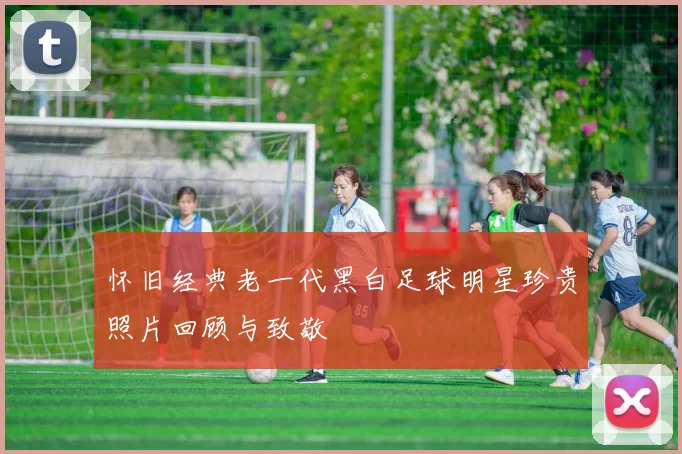 怀旧经典老一代黑白足球明星珍贵照片回顾与致敬