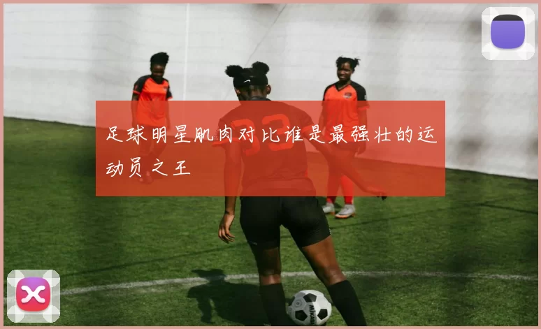 足球明星肌肉对比谁是最强壮的运动员之王