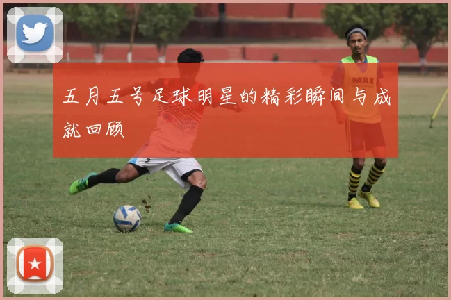 五月五号足球明星的精彩瞬间与成就回顾